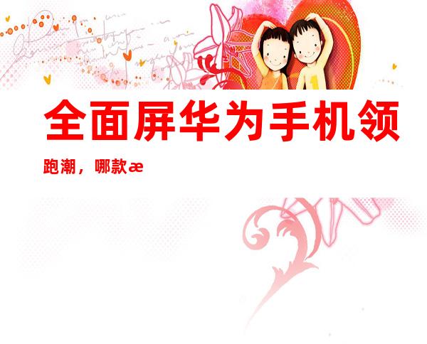 全面屏华为手机领跑潮,哪款手机尽显锋芒